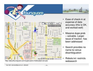 • Ease of check-in at
                                                               expense of data
                                                               accuracy (this is OK,
                                                               and worked well)

                                                             • Massive dupe prob
                                                               – solvable. Larger
                                                               issue of traction has
                                                               been addressed

                                                             • Search provides no
                                                               name-to-venue
                                                               disambiguation

                                                             • Robots.txt: restricts
http://aboutfoursquare.com/superusers-mislocated-venues/       websearch
Tyler Bell | tylerwbell@gmail.com | @twbell         - 16 -
 