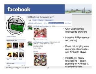 • Only user names
                                                         exposed to crawlers

                                                       • Massive API presence
                                                         (of course)

                                                       • Does not employ own
                                                         metadata standards –
                                                         see API note above

                                                       • Robots.txt: heavy
                                                         restrictions – again,
                                                         pushing for API use v.
Tyler Bell | tylerwbell@gmail.com | @twbell   - 17 -
                                                         crawled content
 