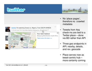 • No ‘place pages’,
                                                         therefore no crawled
                                                         metadata

                                                       • Tweets from 4sq
                                                         check-ins are tied to a
                                                         Twitter place – done
                                                         via BD rather than API

                                                       • Three geo endpoints in
                                                         API: nearby, details,
                                                         and rev. geocode

                                                       • Place serves now as
                                                         tweet-centric hub –
                                                         more certainly coming
Tyler Bell | tylerwbell@gmail.com | @twbell   - 18 -
 