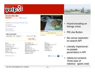 • Hcard encoding on
                                                         listings (nice)

                                                       • FB Like Button

                                                       • No venue resolution
                                                         on search API

                                                       • Literally impersonal:
                                                         no people
                                                         parameters in API

                                                       • robots.txt contains
                                                         ‘three laws of
                                                         robotics’ (geek cred)
Tyler Bell | tylerwbell@gmail.com | @twbell   - 19 -
 