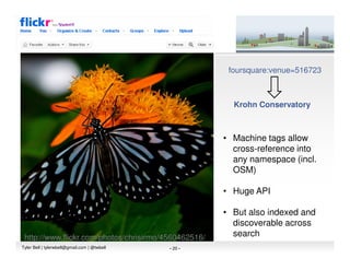 foursquare:venue=516723



                                                         Krohn Conservatory



                                                       • Machine tags allow
                                                         cross-reference into
                                                         any namespace (incl.
                                                         OSM)

                                                       • Huge API

                                                       • But also indexed and
                                                         discoverable across
 http://www.flickr.com/photos/chrisirmo/4560462516/      search
Tyler Bell | tylerwbell@gmail.com | @twbell   - 20 -
 