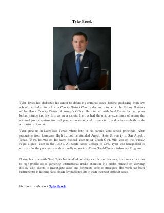 Tyler Brock
Tyler Brock has dedicated his career to defending criminal cases. Before graduating from law
school, he clerked for a Harris County District Court judge and interned in the Felony Division
of the Harris County District Attorney’s Office. He interned with Neal Davis for two years
before joining the law firm as an associate. He has had the unique experience of seeing the
criminal justice system from all perspectives—judicial, prosecution, and defense—both inside
and outside of court.
Tyler grew up in Lampasas, Texas, where both of his parents were school principals. After
graduating from Lampasas High School, he attended Angelo State University in San Angelo,
Texas. There, he was on the Rams football team under Coach Carr, who was on the “Friday
Night Lights” team in the 1980’s. At South Texas College of Law, Tyler was handpicked to
compete for the prestigious and nationally recognized Dean Gerald Treece Advocacy Program.
During his time with Neal, Tyler has worked on all types of criminal cases, from misdemeanors
to high-profile cases garnering international media attention. He prides himself on working
closely with clients to investigate cases and formulate defense strategies. His work has been
instrumental in helping Neal obtain favorable results in even the most difficult cases.
For more details about Tyler Brock
 