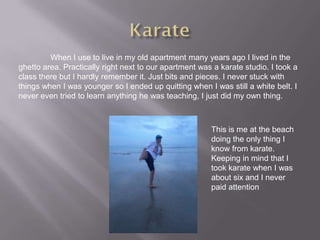When I use to live in my old apartment many years ago I lived in the
ghetto area. Practically right next to our apartment was a karate studio. I took a
class there but I hardly remember it. Just bits and pieces. I never stuck with
things when I was younger so I ended up quitting when I was still a white belt. I
never even tried to learn anything he was teaching, I just did my own thing.



                                                        This is me at the beach
                                                        doing the only thing I
                                                        know from karate.
                                                        Keeping in mind that I
                                                        took karate when I was
                                                        about six and I never
                                                        paid attention
 