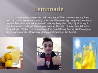 I have an odd obsession with lemonade. Over the summer, my friend
and I did a lemonade stand every other day. Whenever I go to get a drink at my
house it has to be lemonade. I won’t drink anything else really. I just thought
that that was something interesting about me. The kind of lemonade I drink is
Crystal Light. It’s the type of lemonade that has different flavors like the original
flavor, pomegranate, strawberry, and a combination of the flavors.
 