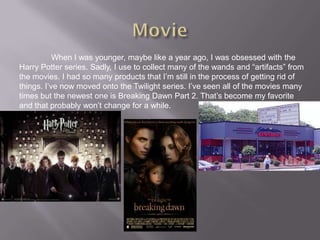 When I was younger, maybe like a year ago, I was obsessed with the
Harry Potter series. Sadly, I use to collect many of the wands and “artifacts” from
the movies. I had so many products that I’m still in the process of getting rid of
things. I’ve now moved onto the Twilight series. I’ve seen all of the movies many
times but the newest one is Breaking Dawn Part 2. That’s become my favorite
and that probably won’t change for a while.
 