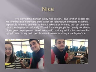I’ve learned that I am an overly nice person. I give in when people ask
me for things like money and gum. When I’m fighting with someone it’s almost
impossible for me to be mean to them, it takes a lot for me to lash out on them
but it does happen occasionally. When I first meet people I’m usually not shy so
I’ll just go up to people and introduce myself, I make good first impressions. I’m
trying to learn to say no to people when it comes to taking advantage of me.
 