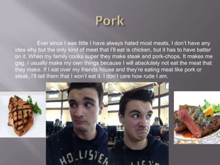 Ever since I was little I have always hated most meats, I don’t have any
idea why but the only kind of meat that I’ll eat is chicken, but it has to have batter
on it. When my family cooks super they make steak and pork-chops. It makes me
gag. I usually make my own things because I will absolutely not eat the meat that
they make. If I eat over my friends house and they’re eating meat like pork or
steak, I’ll tell them that I won’t eat it. I don’t care how rude I am.
 