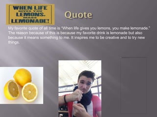 My favorite quote of all time is “When life gives you lemons, you make lemonade.”
The reason because of this is because my favorite drink is lemonade but also
because it means something to me. It inspires me to be creative and to try new
things.
 