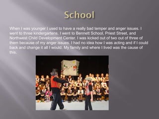 When I was younger I used to have a really bad temper and anger issues. I
went to three kindergartens. I went to Bennett School, Priest Street, and
Northwest Child Development Center. I was kicked out of two out of three of
them because of my anger issues. I had no idea how I was acting and if I could
back and change it all I would. My family and where I lived was the cause of
this.
 