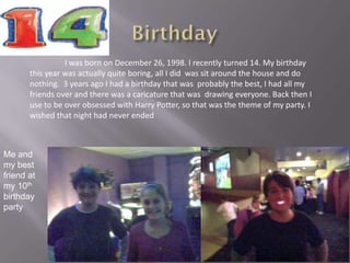 I was born on December 26, 1998. I recently turned 14. My birthday
       this year was actually quite boring, all I did was sit around the house and do
       nothing. 3 years ago I had a birthday that was probably the best, I had all my
       friends over and there was a caricature that was drawing everyone. Back then I
       use to be over obsessed with Harry Potter, so that was the theme of my party. I
       wished that night had never ended



Me and
my best
friend at
my 10th
birthday
party
 