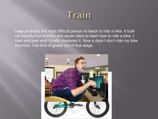 I was probably the most difficult person to teach to ride a bike. It took
me exactly four months and seven days to learn how to ride a bike. I
tried and tried and I finally mastered it. Now a days I don’t ride my bike
anymore. I’ve kind of grown out of that stage.
 