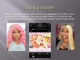 There is a song that recently came out and I am absolutely in love with it. I love
music and this is pretty much the only song that I listen to. It is sung by Nicki
Minaj and it has something that just sticks out to me and I just can’t get enough
of it.
 
