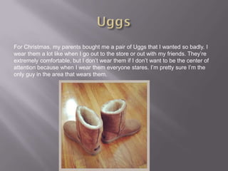 For Christmas, my parents bought me a pair of Uggs that I wanted so badly. I
wear them a lot like when I go out to the store or out with my friends. They’re
extremely comfortable, but I don’t wear them if I don’t want to be the center of
attention because when I wear them everyone stares. I’m pretty sure I’m the
only guy in the area that wears them.
 