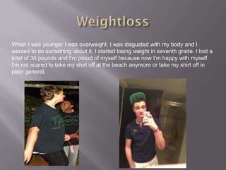 When I was younger I was overweight. I was disgusted with my body and I
wanted to do something about it. I started losing weight in seventh grade. I lost a
total of 30 pounds and I’m proud of myself because now I’m happy with myself.
I’m not scared to take my shirt off at the beach anymore or take my shirt off in
plain general.
 