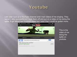 Last year I put up a YouTube channel and I had videos of me singing. They
weren’t very successful so I took them off and put on a video of me doing the
splits. It got about two hundred views but I wish that I could’ve gotten more.



                                                                 This is the
                                                                 video of me
                                                                 doing the
                                                                 splits on
                                                                 youtube.
 