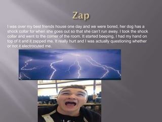 I was over my best friends house one day and we were bored, her dog has a
shock collar for when she goes out so that she can’t run away. I took the shock
collar and went to the corner of the room. It started beeping, I had my hand on
top of it and it zapped me. It really hurt and I was actually questioning whether
or not it electrocuted me.
 
