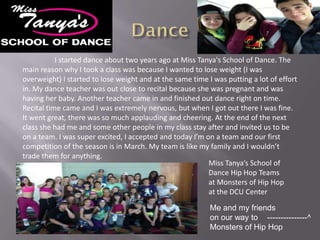 I started dance about two years ago at Miss Tanya's School of Dance. The
main reason why I took a class was because I wanted to lose weight (I was
overweight) I started to lose weight and at the same time I was putting a lot of effort
in. My dance teacher was out close to recital because she was pregnant and was
having her baby. Another teacher came in and finished out dance right on time.
Recital time came and I was extremely nervous, but when I got out there I was fine.
It went great, there was so much applauding and cheering. At the end of the next
class she had me and some other people in my class stay after and invited us to be
on a team. I was super excited, I accepted and today I’m on a team and our first
competition of the season is in March. My team is like my family and I wouldn’t
trade them for anything.
                                                          Miss Tanya’s School of
                                                          Dance Hip Hop Teams
                                                          at Monsters of Hip Hop
                                                          at the DCU Center

                                                           Me and my friends
                                                           on our way to ---------------^
                                                           Monsters of Hip Hop
 