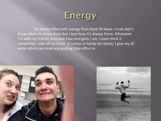 I’m always filled with energy from dusk till dawn. I truly don’t
know where it comes from but I love how it’s always there. Whenever
I’m with my friends they love how energetic I am, I even think it
sometimes rubs off on them. It comes in handy for dance, I give my all
while others are tired and putting little effort in.
 