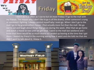 I don’t do it as often as I use to but on most Fridays I’ll go to the mall with
my friends. The reason why I don’t like to go is all the drama, either someone’s crying
or someone’s fighting. I always remind myself why I even go. When I don’t go to the
mall I go to my grandmothers house. I find actually more fun than the mall. We go
out to eat and laugh about things that go on during the week. After that we go home
and watch a movie or two until we get tired. I went to the mall last weekend and I
knew that there would be so much drama so I ended up leaving at the time that I got
there. I texted my friend in the morning asking how it went and she told me that she
didn’t want to talk about it. I knew it.
 