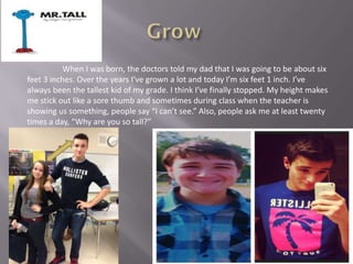 When I was born, the doctors told my dad that I was going to be about six
feet 3 inches. Over the years I’ve grown a lot and today I’m six feet 1 inch. I’ve
always been the tallest kid of my grade. I think I’ve finally stopped. My height makes
me stick out like a sore thumb and sometimes during class when the teacher is
showing us something, people say “I can’t see.” Also, people ask me at least twenty
times a day, “Why are you so tall?”
 