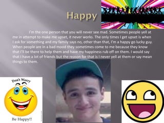 I’m the one person that you will never see mad. Sometimes people yell at
me in attempt to make me upset, it never works. The only times I get upset is when
I ask for something and my family says no, other than that, I’m a happy go lucky guy.
When people are in a bad mood they sometimes come to me because they know
that I’ll be there to help them and have my happiness rub off on them. I would say
that I have a lot of friends but the reason for that is I never yell at them or say mean
things to them.
 