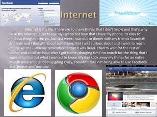 Internet is my life. There are so many things that I don’t know and that’s why
I use the internet. I use to use my laptop but now that I have my phone, its easy to
find out things on the go. Just last week I was out to dinner with my friends Savannah
and Sam and I thought about something that I was curious about and I went to reach
phone when I suddenly remembered that it was dead. I had to wait for the rest of
dinner and a half an hour after I got home (charging time) to search for the thing that I
wanted to find out what I wanted to know. My dad took away my things for an entire
month once and I ended up going crazy, I couldn’t take not being able to use Facebook
and Twitter and Youtube.
 