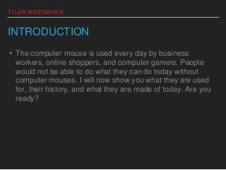 TYLER WESTBROCK
INTRODUCTION
▸The computer mouse is used every day by business
workers, online shoppers, and computer gamers. People
would not be able to do what they can do today without
computer mouses. I will now show you what they are used
for, their history, and what they are made of today. Are you
ready?
 
