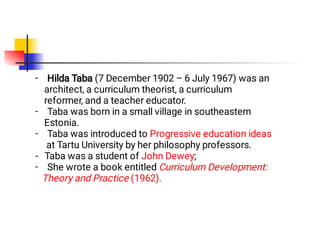 -
-
-
-
Hilda Taba (7 December 1902 – 6 July 1967) was an
architect, a curriculum theorist, a curriculum
reformer, and a teacher educator.
Taba was born in a small village in southeastern
Estonia.
Taba was introduced to Progressive education ideas
at Tartu University by her philosophy professors.
- Taba was a student of John Dewey;
She wrote a book entitled Curriculum Development:
Theory and Practice (1962).
 