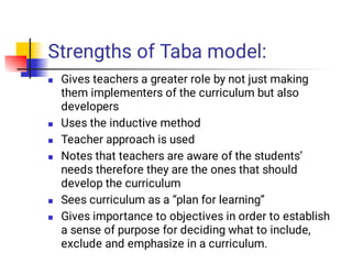 Strengths of Taba model:






Gives teachers a greater role by not just making
them implementers of the curriculum but also
developers
Uses the inductive method
Teacher approach is used
Notes that teachers are aware of the students’
needs therefore they are the ones that should
develop the curriculum
Sees curriculum as a “plan for learning”
Gives importance to objectives in order to establish
a sense of purpose for deciding what to include,
exclude and emphasize in a curriculum.
 