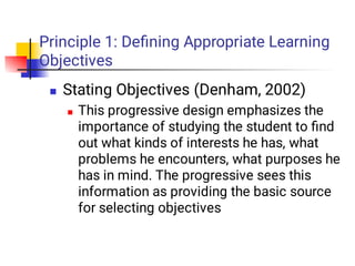 Principle 1: Deﬁning Appropriate Learning
Objectives


Stating Objectives (Denham, 2002)
This progressive design emphasizes the
importance of studying the student to ﬁnd
out what kinds of interests he has, what
problems he encounters, what purposes he
has in mind. The progressive sees this
information as providing the basic source
for selecting objectives
 