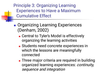 Principle 3: Organizing Learning
Experiences to Have a Maximum
Cumulative Effect




Organizing Learning Experiences
(Denham, 2002)
Central to Tyler’s Model is effectively
organizing the learning activities
Students need concrete experiences in
which the lessons are meaningfully
connected
Three major criteria are required in building
organized learning experiences: continuity,
sequence and integration
 