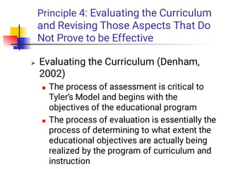 Principle 4: Evaluating the Curriculum
and Revising Those Aspects That Do
Not Prove to be Effective



Evaluating the Curriculum (Denham,
2002)
The process of assessment is critical to
Tyler’s Model and begins with the
objectives of the educational program
The process of evaluation is essentially the
process of determining to what extent the
educational objectives are actually being
realized by the program of curriculum and
instruction
 