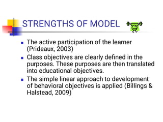 STRENGTHS OF MODEL



The active participation of the learner
(Prideaux, 2003)
Class objectives are clearly deﬁned in the
purposes. These purposes are then translated
into educational objectives.
The simple linear approach to development
of behavioral objectives is applied (Billings &
Halstead, 2009)
 