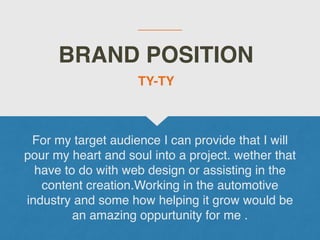 BRAND POSITION
For my target audience I can provide that I will
pour my heart and soul into a project. wether that
have to do with web design or assisting in the
content creation.Working in the automotive
industry and some how helping it grow would be
an amazing oppurtunity for me .
TY-TY
 