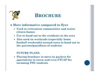 BROCHURE
  More   informative compared to flyer
      Used at retirement communities and senior
       citizen homes
      Use to hand out to the residents in the area
      Also used on weekends (especially home
       football weekends) around town to hand out to
       the parents/guardians of students

       FUTURE PLANS:
      Placing brochure in move-in packets for
       apartments in town; and even FTCAP for
       incoming PSU students
 