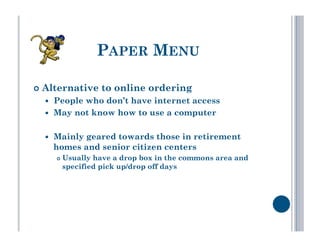 PAPER MENU

  Alternative       to online ordering
      People who don’t have internet access
      May not know how to use a computer

      Mainly geared towards those in retirement
       homes and senior citizen centers
           Usually have a drop box in the commons area and
            specified pick up/drop off days
 