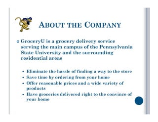 ABOUT THE COMPANY
  GroceryUis a grocery delivery service
 serving the main campus of the Pennsylvania
 State University and the surrounding
 residential areas

      Eliminate the hassle of finding a way to the store
      Save time by ordering from your home
      Offer reasonable prices and a wide variety of
       products
      Have groceries delivered right to the convince of
       your home
 
