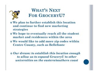 WHAT’S NEXT
            FOR GROCERYU?
  We  plan to further establish this location
   and continue to find new marketing
   strategies
  We hope to eventually reach all the student
   market and residences within the area
  We would like to add more zip codes within
   Centre County, such as Bellefonte

  Ourdream: to establish this location enough
    to allow us to expand GroceryU to other
   universities on the eastern/southern coast
 