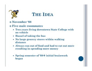 THE IDEA
  November   ‘08
  Five male roommates
      Two years living downtown State College with
       no vehicle
      Hassel of taking the bus
      No large grocery stores within walking
       distance
      Always ran out of food and had to eat out more
       resulting in spending more money

      Spring semester of ’09 initial brainwork
       began
 