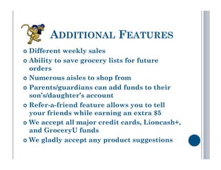 ADDITIONAL FEATURES
  Different  weekly sales
  Ability to save grocery lists for future
   orders
  Numerous aisles to shop from

  Parents/guardians can add funds to their
   son’s/daughter’s account
  Refer-a-friend feature allows you to tell
   your friends while earning an extra $5
  We accept all major credit cards, Lioncash+,
   and GroceryU funds
  We gladly accept any product suggestions
 