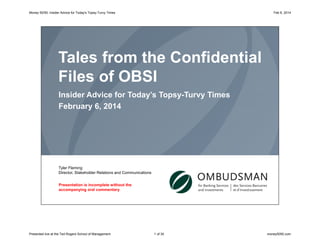 Money 50/50: Insider Advice for Today's Topsy-Turvy Times

Feb 6, 2014

Tales from the Confidential
Files of OBSI
Insider Advice for Today’s Topsy-Turvy Times
February 6, 2014

Tyler Fleming
Director, Stakeholder Relations and Communications
Presentation is incomplete without the
accompanying oral commentary

Presented live at the Ted Rogers School of Management

1 of 30

money5050.com

 