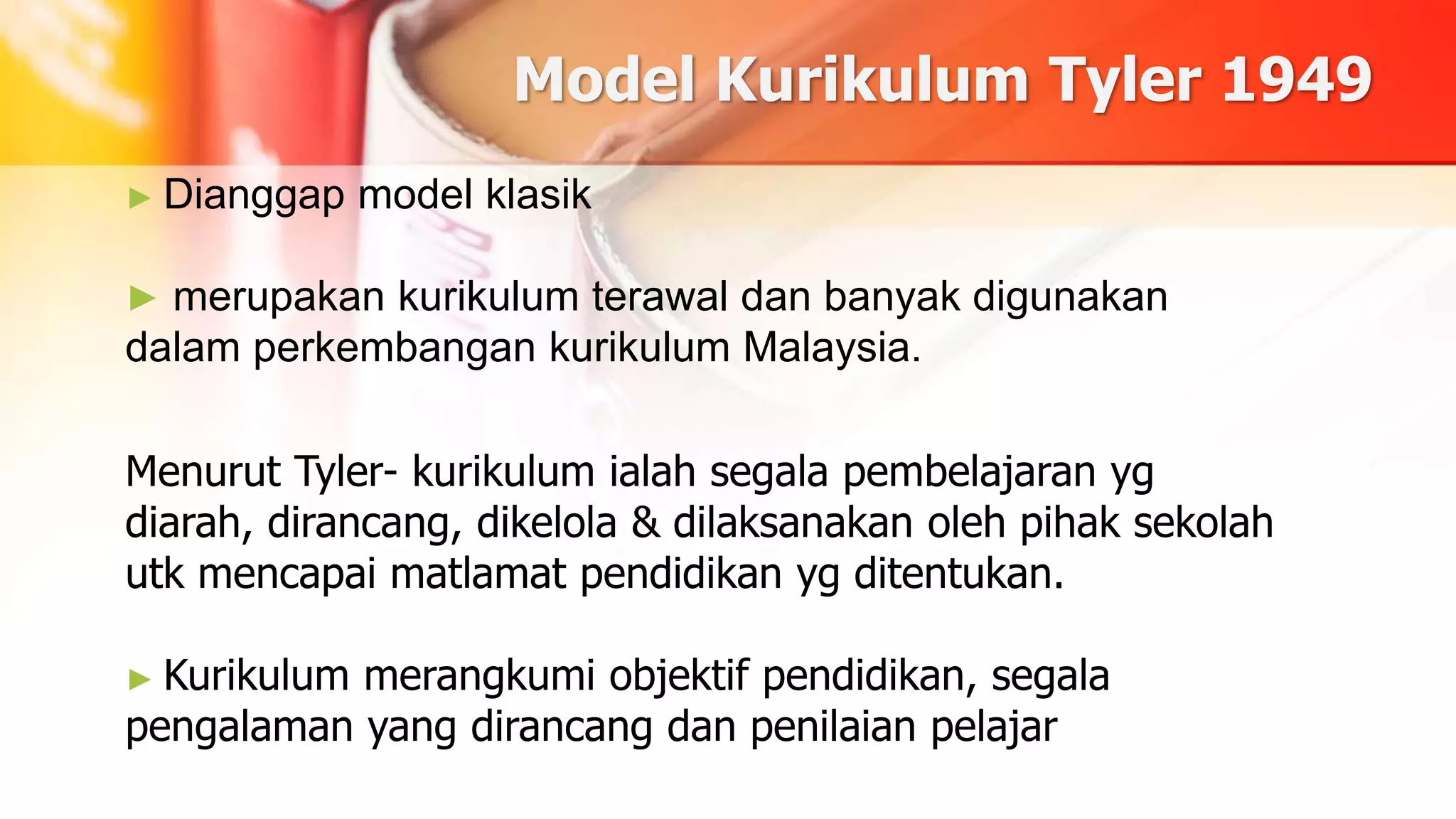 Model Kurikulum Tyler 1949
► Dianggap model klasik
► merupakan kurikulum terawal dan banyak digunakan
dalam perkembangan kurikulum Malaysia.
Menurut Tyler- kurikulum ialah segala pembelajaran yg
diarah, dirancang, dikelola & dilaksanakan oleh pihak sekolah
utk mencapai matlamat pendidikan yg ditentukan.
► Kurikulum merangkumi objektif pendidikan, segala
pengalaman yang dirancang dan penilaian pelajar
 
