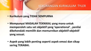 KEKURANGAN KURIKULUM TYLER
• Kurikulum yang TIDAK SEMPURNA
• Mempunyai MASALAH TEKNIKAL yang mana untuk
memperoleh satu set objektif yang ‘operational’ , penilai
dikehendaki memilih dan memurnikan objektif-objektif
yang sesuai.
• Aspek yang lebih penting seperti aspek emosi dan sikap
sering TERABAI.
 