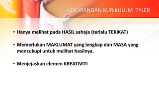 KEKURANGAN KURIKULUM TYLER
• Hanya melihat pada HASIL sahaja (terlalu TERIKAT)
• Memerlukan MAKLUMAT yang lengkap dan MASA yang
mencukupi untuk melihat hasilnya.
• Menjejaskan elemen KREATIVITI
 