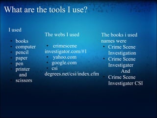 What are the tools I use? I used   books computer pencil paper pen printer  and scissors The webs I used   crimescene investigator.com/#1  yahoo.com google.com csi degrees.net/csi/index.cfm The books i used nameswere Crime Scene Investigation  Crime Scene Investigater  And Crime Scene Investigater CSI 