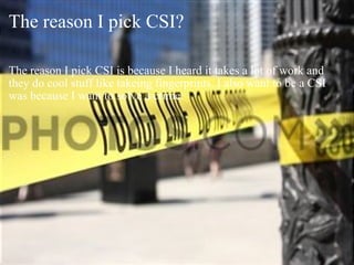 The reason I pick CSI? The reason I pick CSI is because I heard it takes a lot of work and they do cool stuff like takeing fingerprints. I also want to be a CSI was because I want to solve a crime. 
