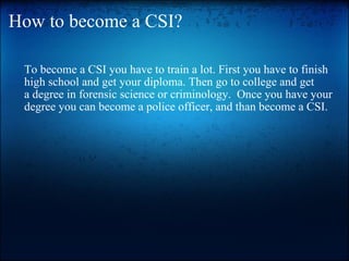 How to become a CSI? To become a CSI you have to train a lot. First you have to finish high school and get your diploma. Then go to college and get adegree in forensic science or criminology. Once you have your degree you can become a police officer, and than become a CSI. 