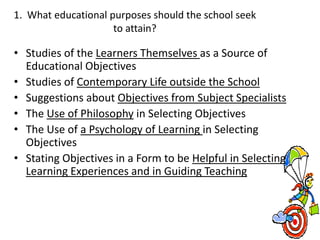 1. What educational purposes should the school seek
to attain?
• Studies of the Learners Themselves as a Source of
Educational Objectives
• Studies of Contemporary Life outside the School
• Suggestions about Objectives from Subject Specialists
• The Use of Philosophy in Selecting Objectives
• The Use of a Psychology of Learning in Selecting
Objectives
• Stating Objectives in a Form to be Helpful in Selecting
Learning Experiences and in Guiding Teaching
 