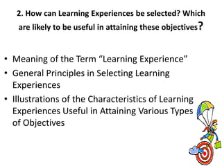 2. How can Learning Experiences be selected? Which
are likely to be useful in attaining these objectives?
• Meaning of the Term “Learning Experience”
• General Principles in Selecting Learning
Experiences
• Illustrations of the Characteristics of Learning
Experiences Useful in Attaining Various Types
of Objectives
 