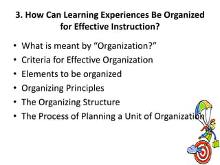 3. How Can Learning Experiences Be Organized
for Effective Instruction?
• What is meant by “Organization?”
• Criteria for Effective Organization
• Elements to be organized
• Organizing Principles
• The Organizing Structure
• The Process of Planning a Unit of Organization
 